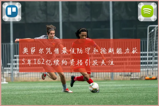 奥萨尔凭借最佳防守和抢断能力获5年162亿续约资格引发关注