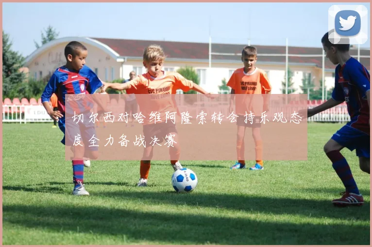 切尔西对哈维阿隆索转会持乐观态度全力备战决赛