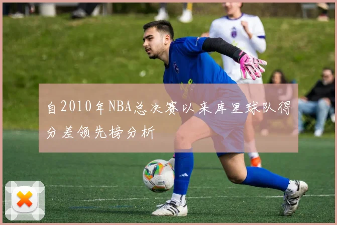 自2010年NBA总决赛以来库里球队得分差领先榜分析