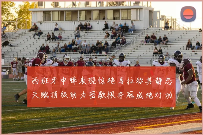 西班牙中锋表现惊艳马拉称其静态天赋顶级助力密歇根夺冠成绝对功臣