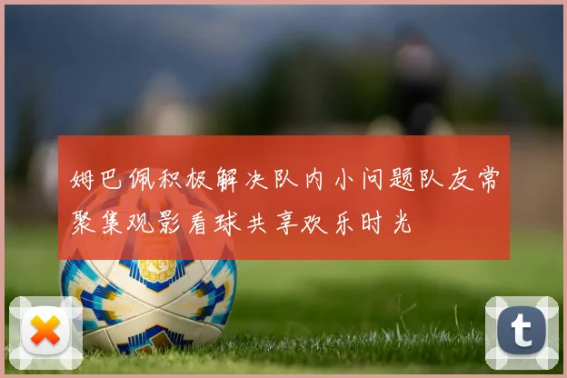 姆巴佩积极解决队内小问题队友常聚集观影看球共享欢乐时光