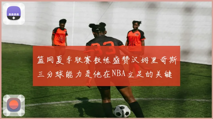 篮网夏季联赛教练盛赞汉姆里奇斯三分球能力是他在NBA立足的关键