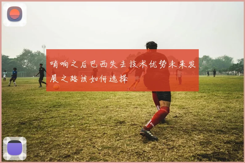 哨响之后巴西失去技术优势未来发展之路该如何选择