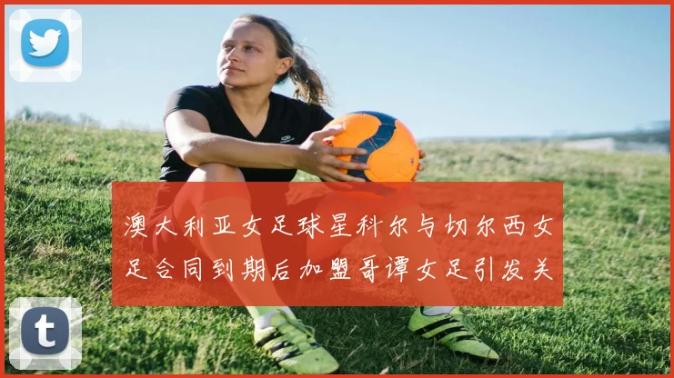 澳大利亚女足球星科尔与切尔西女足合同到期后加盟哥谭女足引发关注