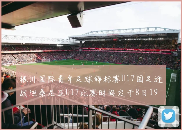 银川国际青年足球锦标赛U17国足迎战坦桑尼亚U17比赛时间定于8日19点35分
