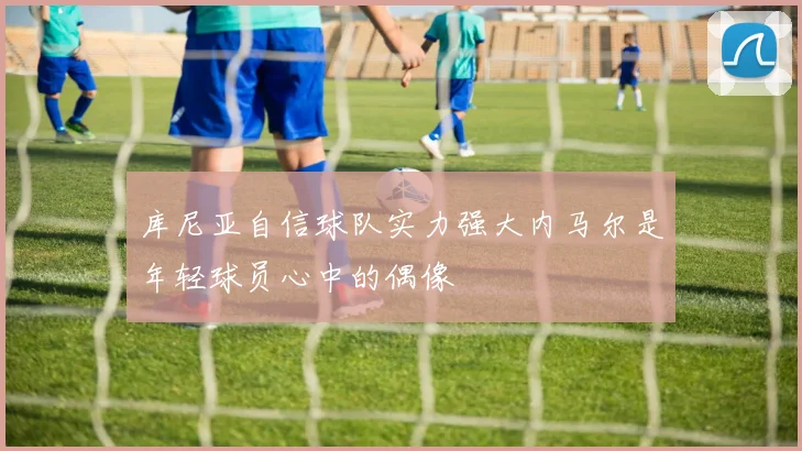 库尼亚自信球队实力强大内马尔是年轻球员心中的偶像