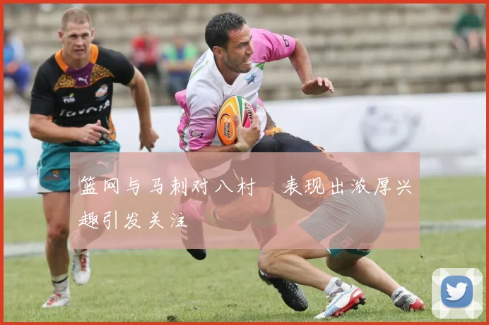 篮网与马刺对八村塁表现出浓厚兴趣引发关注