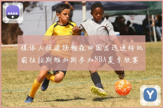 媒体人报道杨瀚森回国后迅速转机前往拉斯维加斯参加NBA夏季联赛