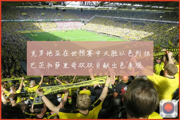 克罗地亚在世预赛中大胜以色列祖巴茨和萨里奇双双贡献出色表现