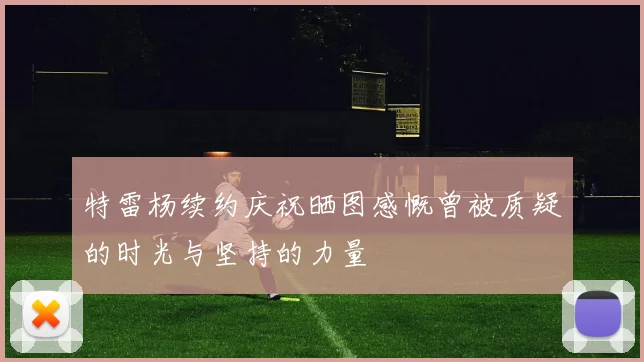 特雷杨续约庆祝晒图感慨曾被质疑的时光与坚持的力量