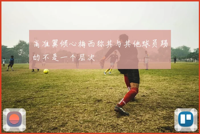 高准翼倾心梅西称其与其他球员踢的不是一个层次