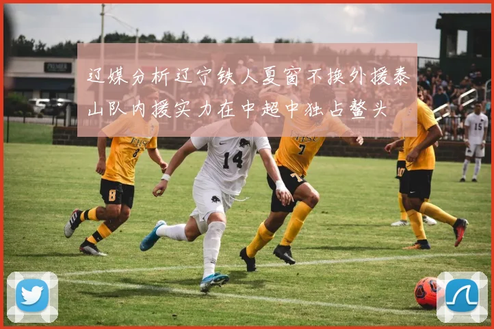 辽媒分析辽宁铁人夏窗不换外援泰山队内援实力在中超中独占鳌头