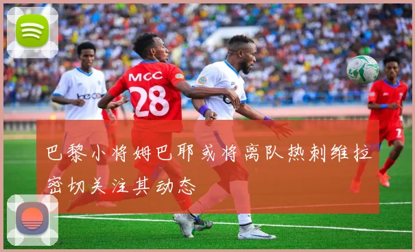 巴黎小将姆巴耶或将离队热刺维拉密切关注其动态