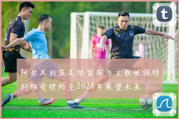 阿尔及利亚足协宣布与主教练佩特科维奇续约至2028年展望未来
