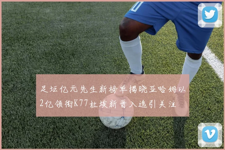 足坛亿元先生新榜单揭晓亚哈姆以2亿领衔K77杜埃新晋入选引关注