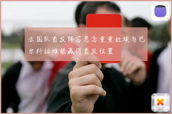 法国队首发阵容悬念重重杜埃与巴尔科拉谁能赢得首发位置